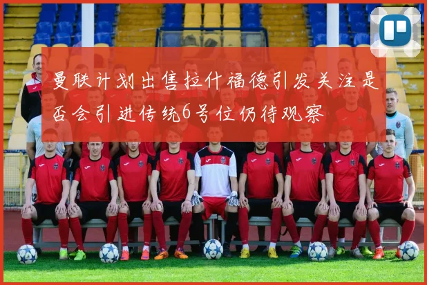 曼联计划出售拉什福德引发关注是否会引进传统6号位仍待观察