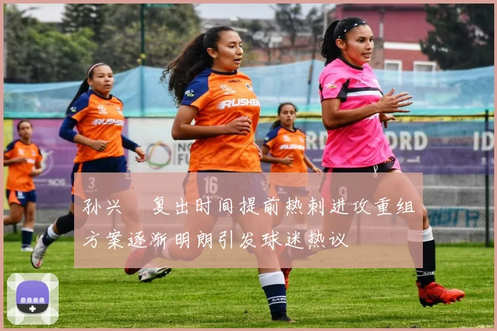 孙兴慜复出时间提前热刺进攻重组方案逐渐明朗引发球迷热议