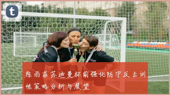 陈雨菲苏迪曼杯前强化防守反击训练策略分析与展望