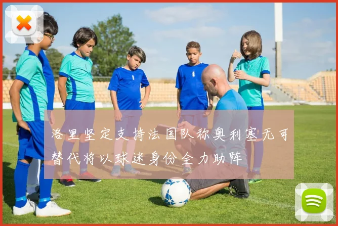 洛里坚定支持法国队称奥利塞无可替代将以球迷身份全力助阵