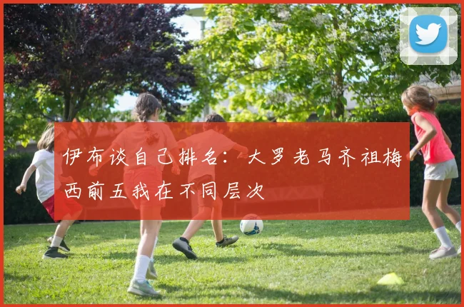 伊布谈自己排名：大罗老马齐祖梅西前五我在不同层次