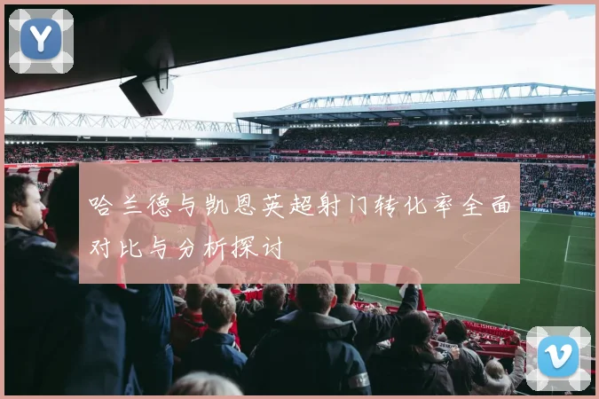 哈兰德与凯恩英超射门转化率全面对比与分析探讨