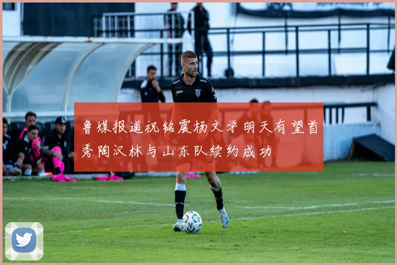 鲁媒报道祝铭震杨文学明天有望首秀陶汉林与山东队续约成功